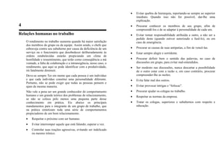 4
Relações humanas no trabalho
O rendimento no trabalho aumenta quando há maior satisfação
dos membros do grupo ou da equipe. Assim sendo, o chefe que
esbraveja contra seu subalterno por causa da deficiência de um
serviço ou o funcionário que desobedecer deliberadamente às
ordens estabelecidas estarão propiciando um clima de
hostilidade e ressentimento, que terão como conseqüência a má
vontade, a falta de colaboração e a intransigência, nesse caso, o
rendimento, que aqui se pode identificar com a produtividade,
irá fatalmente diminuir.
Deve-se sempre Ter em mente que cada pessoa é um indivíduo
e que cada indivíduo constitui uma personalidade diferente.
Portanto, não se pode exigir que todas as pessoas pensem e
ajam da mesma maneira.
Não vale a pena ser um grande conhecedor do comportamento
humano e um grande teórico dos problemas de relacionamento,
se não se coloca pelo menos uma pequena parte desse
conhecimento em prática. Eis abaixo os principais
mandamentos para o integrante de um grupo de trabalho, que
na prática sintetizam toda uma série de comportamentos
propiciadores de um bom relacionamento.
• Respeitar o próximo com ser humano.
• Evitar interromper aquele que está falando; esperar a vez.
• Controlar suas reações agressivas, evitando ser indelicado
ou mesmo irônico.
• Evitar quebra de hierarquia, reportando-se sempre ao superior
imediato. Quando isso não for possível, dar-lhe uma
explicação.
• Procurar conhecer os membros de seu grupo, afim de
compreendê-los e de se adaptar à personalidade de cada um.
• Evitar tomar responsabilidade atribuída a outro, a não ser a
pedido deste (quando estiver autorizado a fazê-lo), ou em
caso de emergência.
• Procurar as causas de suas antipatias, a fim de vencê-las.
• Estar sempre alegre e sorridente.
• Procurar definir bem o sentido das palavras, no caso de
discussões em grupo, para evitar mal-entendidos.
• Ser modesto nas discussões, nunca descartar a possibilidade
de o outro estar com a razão e, em caso contrário, procurar
compreender-lhe as razões.
• Evita falar mal dos outros.
• Evitar provocar intrigas e “fofocas”.
• Procurar ajudar os colegas no trabalho.
• Respeitar as normas da empresa.
• Tratar os colegas, superiores e subalternos com respeito e
educação.
 