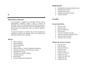 5
Material do restaurante
Um restaurante é composto de instalações físicas, móveis,
equipamentos, utensílios, roupas e peças ou objetos de
decoração. Para o bom desempenho da profissão de garçom é
necessário conhecer muito bem, além das instalações, todo o
material de uso no restaurante e bar e, se possível, também o
de cozinha.
A seguir relacionamos os materiais de uso mais constante nos
restaurantes, embora cada empresa tenha o seu material mais
adequado quando a tipo e qualidade.
Móveis
• Mesas redondas.
• Mesas quadradas.
• Mesas retangulares.
• Mesas ovais.
• Mesas auxiliares – também chamadas de guéridons.
• Cadeiras para adultos e cadeirões para crianças.
• Aparadores de serviço.
• Carrinhos de comidas e bebidas.
• Armários diversos.
• Mesas-buffet.
• Carrinho/réchaud para flambagem
Equipamentos
• Chaffing dish (réchaud ou banho-maria)
• Réchaud maitre d’hotel
• Aparelho para fondue
• Caquelon (panela para fondue)
• Cafeteira portátil
Utensílios
Louça de porcelana
• Pratos de sopa
• Pratos de mesa
• Pratos de sobremesa
• Pratos de pão
• Taças de consommé com pires
• Taças de cocktail de camarão (vidro)
• Xícaras de café com pires
• Xícaras de chá com pires
Talheres de aço inox ou prata
• Facas de mesa
• Facas de peixe
• Facas de sobremesa
• Garfos de mesa
• Garfos de peixe
• Garfos de sobremesa
• Colheres de mesa
• Colheres de sobremesa
• Colheres de chá
• Colheres de café
 