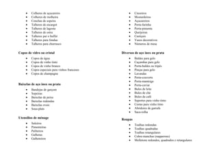 • Colheres de açucareiro
• Colheres de molheira
• Conchas de sopeira
• Talheres de escargot
• Talheres de lagosta
• Talheres de ostra
• Talheres par o buffet
• Talheres para fondue
• Talheres para churrasco
Copos de vidro ou cristal
• Copos de água
• Copos de vinho tinto
• Copos de vinho branco
• Copos especiais para vinhos franceses
• Copos de champagne
Baixelas de aço inox ou prata
• Bandejas de garçom
• Sopeiras
• Baixelas de peixe
• Baixelas redondas
• Baixelas ovais
• Sous-plats
Utensílios de ménage
• Saleiros
• Pimenteiras
• Paliteiros
• Galhetas
• Galheteiros
• Cinzeiros
• Mostardeiras
• Açucareiros
• Porta-farinha
• Porta-pimenta
• Queijeiras
• Castiçais
• Vasos decorativos
• Números de mesa
Diversos de aço inox ou prata
• Baldes para gelo
• Caçambas para gelo
• Porta-baldes ou tripés
• Pinças para gelo
• Lavandas
• Porta-couverts
• Porta-manteiga
• Porta-caviar
• Bules de leite
• Bules de chá
• Bules da café
• Suportes para vinho tinto
• Cestas para vinho tinto
• Abridores de garrafa
• Saca-rolha
Roupas
• Toalhas redondas
• Toalhas quadradas
• Toalhas retangulares
• Cobre-manchas (napperons)
• Molletons redondos, quadrados e retangulares
 