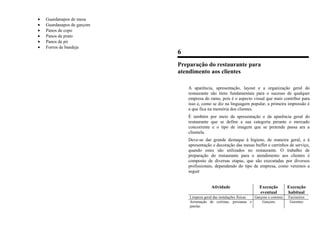 • Guardanapos de mesa
• Guardanapos de garçom
• Panos de copo
• Panos de prato
• Panos de pó
• Forros de bandeja
6
Preparação do restaurante para
atendimento aos clientes
A aparência, apresentação, layout e a organização geral do
restaurante são itens fundamentais para o sucesso de qualquer
empresa do ramo, pois é o aspecto visual que mais contribui para
isso e, como se diz na linguagem popular, a primeira impressão é
a que fica na memória dos clientes.
É também por meio da apresentação e da aparência geral do
restaurante que se define a sua categoria perante o mercado
concorrente e o tipo de imagem que se pretende passa ara a
clientela.
Deve-se dar grande destaque à higiene, de maneira geral, e à
apresentação e decoração das mesas buffet e carrinhos de serviço,
quando estes são utilizados no restaurante. O trabalho de
preparação do restaurante para o atendimento aos clientes é
composto de diversas etapas, que são executadas por diversos
profissionais, dependendo do tipo de empresa, como veremos a
seguir
Atividade Execução
eventual
Execução
habitual
Limpeza geral das instalações físicas Garçons e commis Faxineiros
Arrumação de cortinas, persianas e
janelas
Garçons Gerentes
 