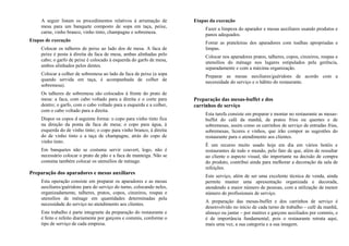 A seguir listam os procedimentos relativos á arrumação de
mesa para um banquete composto de sopa em taça, peixe,
carne, vinho branco, vinho tinto, champagne e sobremesa.
Etapas de execução
Colocar os talheres de peixe ao lado dos de mesa. A faca de
peixe é posta à direita da faca de mesa, ambas alinhadas pelo
cabo; o garfo de peixe é colocado à esquerda do garfo de mesa,
ambos alinhados pelos dentes.
Colocar a colher de sobremesa ao lado da faca de peixe (a sopa
quando servida em taça, é acompanhada de colher de
sobremesa).
Os talheres de sobremesa são colocados à frente do prato de
mesa: a faca, com cabo voltado para a direita e o corte para
dentro; o garfo, com o cabo voltado para a esquerda e a colher,
com o cabo voltado para a direita.
Dispor os copos d seguinte forma: o copo para vinho tinto fica
na direção da ponta da faca de mesa; o copo para água, à
esquerda do de vinho tinto; o copo para vinho branco, à direita
do de vinho tinto e a taça de champagne, atrás do copo de
vinho tinto.
Em banquetes não se costuma servir couvert, logo, não é
necessário colocar o prato de pão e a faca de manteiga. Não se
costuma também colocar os utensílios de ménage.
Preparação dos aparadores e mesas auxiliares
Esta operação consiste em preparar os aparadores e as mesas
auxiliares/guéridons para do serviço do turno, colocando neles,
organizadamente, talheres, pratos, copos, cinzeiros, roupas e
utensílios de ménage em quantidades determinadas pela
necessidade do serviço no atendimento aos clientes.
Este trabalho é parte integrante da preparação do restaurante e
é feito e refeito diariamente por garçons e commis, conforme o
tipo de serviço de cada empresa.
Etapas da execução
Fazer a limpeza do aparador e mesas auxiliares usando produtos e
panos adequados.
Forrar as prateleiras dos aparadores com toalhas apropriadas e
limpas.
Colocar nos aparadores pratos, talheres, copos, cinzeiros, roupas e
utensílios do ménage nos lugares estipulados pela gerência,
separadamente e com a máxima organização.
Preparar as mesas auxiliares/guéridons de acordo com a
necessidade do serviço e o hábito do restaurante.
Preparação das mesas-buffet e dos
carrinhos de serviço
Esta tarefa consiste em preparar e montar no restaurante as mesas-
buffet do café da manhã, de pratos frios ou quentes e de
sobremesas, assim como os carrinhos de serviço de entradas frias,
sobremesas, licores e vinhos, que irão compor as sugestões do
restaurante para o atendimento aos clientes.
É um recurso muito usado hoje em dia em vários hotéis e
restaurantes de todo o mundo, pelo fato de que, além de ressaltar
ao cliente o aspecto visual, tão importante na decisão de compra
do produto, contribui ainda para melhorar a decoração da sala de
refeições.
Este serviço, além de ser uma excelente técnica de venda, ainda
permite manter uma apresentação organizada e decorada,
atendendo a maior número de pessoas, com a utilização de menor
número de profissionais de serviço.
A preparação das mesas-buffet e dos carrinhos de serviço é
desenvolvido no início de cada turno de trabalho – café da manhã,
almoço ou jantar – por maitres e garçons auxiliados por commis, e
é de importância fundamental, pois o restaurante retrata aqui,
mais uma vez, a sua categoria e a sua imagem.
 