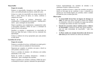 Mesas-buffet
Etapas de execução
Preparar as mesas-buffet, forrando-as com toalhas lisas em
cima e com toalha plissadas nas laterais, caindo até o piso.
Colocar no centro da mesa-buffet um arranjo decorativo de
flores e frutas frescas da época, ou outros, conforme a
categoria do evento.
Retirar da cozinha os produtos alimentícios, seus
complementos e os equipamentos necessários – chaffing dish e
outros – para a montagem da mesa-buffet.
Dispor os produtos, seus complementos e equipamentos sobre
a mesa-buffet conforme o hábito da casa e a orientação do
maitre d’hotel ou do gerente.
Distribuir os produtos e equipamentos na mesa-buffet de
forma que fique fácil para o cliente servir-se, mantendo boa
apresentação.
Colocar os talheres de serviço apropriados para cada produto
ao lado destes.
Carrinhos de serviço
Etapas de execução
Preparar os carrinhos de serviço, verificando seu estado geral e
se os rodízios estão em condições de funcionamento.
Higienizar por completo os carrinhos com pano e álcool ou
outro produto, conforme o caso.
Forrar os carrinhos de entradas e de sobremesa com toalhas
apropriadas, se for o caso.
Retirar da cozinha os produtos alimentícios – entradas e
sobremesas – para a montagem dos carrinhos.
Dispor os produtos nos carrinhos, conforme o hábito da casa e
a orientação do maitre e gerente, mantendo boa apresentação.
Colocar organizadamente nos carrinhos de entradas e de
sobremesa os pratos e talheres de serviço.
Limpar as garrafas de licores e vinhos dos carrinhos com pano e
álcool ou com pano de pó, conforme o caso, e colocá-las em
seguida nos seus devidos lugares nos carrinhos, tendo o cuidado
de mantê-las com os rótulos para fora.
Observações
• As mesas-buffet devem ficar em lugares de destaque no
salão, de modo que sejam vistas pelos clientes que chegam
ao restaurante, e devem ser montadas em espaço que permita
a circulação dos clientes em toda a sua extensão.
• Quando for necessário colocar também pratos e talheres
na mesa-buffet, é preferível montar duas mesas pequenas –
uma em cada extremidade da mesa-buffet – para essa
finalidade.
• As flores usadas nos arranjos decorativos não devem ter
odor forte para não interferir nos odores dos alimentos.
 