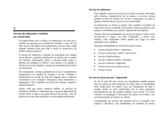 7
Serviço de alimentos e bebidas
no restaurante
O contato direto com o cliente, no restaurante, faz com que o
trabalho do garçom seja avaliado de imediato, o que, de um
lado, torna a atividade muito gratificante, mas de outro, exige
atenção contínua para que toda a tarefa se desenvolva da
melhor maneira possível.
O serviço de alimentos e bebidas no restaurante tem sempre
como objetivo o perfeito atendimento ao cliente, que se traduz
em fornecer informações claras e precisas sobre pratos e
bebidas do cardápio ou buffet e seus preços e na rapidez e
eficácia do serviço durante o tempo de permanência do cliente
no restaurante.
Em restaurantes, a ótima qualidade do serviço é complemento
indispensável ao trabalho da cozinha e do bar. Também é
fundamental na criação de uma boa imagem para a empresa,
revertendo-se em vantagens financeiras para empresários e
empregados. Deve, portanto, ser feito com charme, etiqueta e
profissionalismo.
Assim, para que possa conhecer melhor os serviços de
alimentos e bebidas, é importante que o garçom adquirida boas
noções sobre os tipos e as regras básicas de serviço, a fim de
desenvolver com mais eficiência a sua atividade profissional.
Serviço de alimentos
Este trabalho consiste em retirar da cozinha os pratos solicitados
pelos clientes, transportá-los até as mesas e servi-los, exceto
quando se trata do sistema de serviços à americana, no qual os
próprios clientes devem servir-se nas mesas-buffet.
O profissional, ao retirar os pratos, deve conferir os pedidos de
cada mesa com as comandas. Esta tarefa é feita por garçons, que
podem ser auxiliados por commis, dependendo da empresa.
Existem diversas modalidades de serviço de pratos à mesa, como
descrevemos a seguir, uns mais sofisticados e outros mais
simples; cada restaurante utiliza aquele que julga ser mais
adequado à sua realidade.
Principais modalidades de serviço de pratos à mesa;
• serviço de prato pronto / empratado;
• serviço à americana / buffet / self-service;
• serviço à inglesa direto;
• serviço à inglesa indireto / guéridon;
• serviço à francesa / diplomata
• serviço de travessas sobre a mesa;
• serviço à russa.
Serviço de prato pronto / empratado
Se até os anos 80 este serviço era considerado simples demais
para ser usado em boas empresas do ramo, hoje é a modalidade
mais usada tanto em hotéis como em restaurantes de todo o
mundo, desde os mais sofisticados até os mais populares,
principalmente nos das grandes cidades, com serviço à la carte.
Consiste na montagem e decoração dos pratos na cozinha e em
sua apresentação, já prontos, ao cliente.
Considerando um serviço que permite servir as refeições com
rapidez e eficiência, esta modalidade, ao contrário de outras,
 