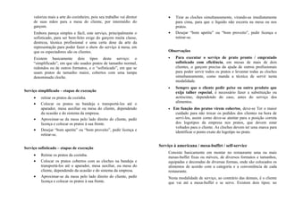 valoriza mais a arte do cozinheiro, pois seu trabalho vai diretor
de suas mãos para a mesa do cliente, por intermédio do
garçom.
Embora pareça simples e fácil, este serviço, principalmente o
sofisticado, para ser bem-feito exige do garçom muita classe,
destreza, técnica profissional e uma certa dose da arte da
representação para poder fazer o show do serviço à mesa, em
que os espectadores são os clientes.
Existem basicamente dois tipos deste serviço: o
“simplificado”, em que são usados pratos de tamanho normal,
redondos ou de outros formatos, e o “sofisticado”, em que se
usam pratos de tamanho maior, cobertos com uma tampa
denominada cloche.
Serviço simplificado – etapas de execução
• retirar os pratos da cozinha.
• Colocar os pratos na bandeja e transportá-los até o
aparador, mesa auxiliar ou mesa do cliente, dependendo
da ocasião e do sistema da empresa.
• Aproximar-se da mesa pelo lado direito do cliente, pedir
licença e colocar os pratos à sua frente.
• Desejar “bom apetite” ou “bom proveito”, pedir licença e
retirar-se.
Serviço sofisticado – etapas de execução
• Retirar os pratos da cozinha.
• Colocar os pratos cobertos com as cloches na bandeja e
transportá-los até o aparador, mesa auxiliar, ou mesa do
cliente, dependendo da ocasião e do sistema da empresa.
• Aproximar-se da mesa pelo lado direito do cliente, pedir
licença e colocar os pratos à sua frente.
• Tirar as cloches simultaneamente, virando-as imediatamente
para cima, para que o líquido não escorra na mesa ou nos
pratos.
• Desejar “bom apetite” ou “bom proveito”, pedir licença e
retirar-se.
Observações
• Para executar o serviço de prato pronto / empratado
sofisticado com eficiência, em mesas de mais de dois
clientes, o garçom precisa da ajuda de outros profissionais
para poder servir todos os pratos e levantar todas as cloches
simultaneamente, como manda a técnica de servir nesta
modalidade.
• Sempre que o cliente pedir peixe ou outro produto que
exija talher especial, é necessário fazer a substituição ou
acréscimo, dependendo do caso, antes do serviço dos
alimentos.
• Em função dos pratos virem cobertos, deve-se Ter o maior
cuidado para não trocar os pedidos dos clientes na hora de
servi-los, assim como deve-se atentar para a posição correta
dos logotipos da empresa nos pratos, que devem estar
voltados para o cliente. As cloches devem ter uma marca para
identificar o ponto exato do logotipo no prato.
Serviço à americana / mesa-buffet / self-service
Consiste basicamente em montar no restaurante uma ou mais
mesas-buffet fixas ou móveis, de diversos formatos e tamanhos,
equipadas e decoradas de diversas formas, onde são colocados os
alimentos de acordo com a categoria e a conveniência de cada
restaurante.
Nesta modalidade de serviço, ao contrário das demais, é o cliente
que vai até a mesa-buffet e se serve. Existem dois tipos: no
 