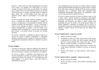 primeiro, o cliente senta-se à mesa, preparada antes, de acordo
com o menu e, em seguida, vai à mesa-buffet e se serve à
vontade. Os pratos devem estar na mesa-buffet. No segundo
tipo, o cliente serve-se na mesa-buffet e permanece de pé, pois
não há mesas para a refeição, existindo apenas as mesas de
apoio. Nesse caso, na mesa-buffet devem estar, além dos
alimentos, pratos, talheres e guardanapos a ser usados pelo
cliente.
Por ser um método que oferece algumas vantagens ao cliente,
como a variedade de escolha de produtos e a rapidez no
serviço, e ao empresário, a racionalização do trabalho, além da
redução do número de funcionários, o serviço à americana é
cada vez mais utilizado nos hotéis e restaurantes de todo o
mundo, principalmente no almoço e café da manhã, e nos
banquetes menos sofisticados. É o serviço mais recomendado
para atender a um grande número de pessoas em reuniões
informais.
No serviço à americana, o trabalho do garçom limita-se ao
serviço do couvert e bebidas, atendimento a solicitações
especiais, retirada de pratos usados das mesas dos clientes e
eventualmente reposição de alimentos e utensílios nas mesas-
buffet.
Serviço à inglesa
Este tipo de serviço teve origem na Inglaterra há centenas de
anos e derivou do hábito, cultivado pelo próprio dono da casa,
de servir ele mesmo a refeição a seus familiares e convidados.
No serviço à inglesa, os alimentos vêm dispostos em uma
travessa preparada na cozinha, e ao garçom cabe servir esses
alimentos nos pratos dos clientes. É a modalidade que mais
exige trabalho e, ao mesmo tempo, a que mais valoriza o
desempenho do garçom.
Esta modalidade de serviço pode ser bastante rápida, exigindo
porém grande habilidade profissional por parte do garçom. Apesar
de ter sido muito usada até a década de 80, hoje é raro encontrar
restaurantes que a pratiquem, tendo sido substituída pelas
modalidades denominadas “prato pronto” ou “empratado” e pelo
serviço à americana/mesa-buffet/self-service.
O serviço à inglesa, que pode ser direto ou indireto, como se verá
a seguir, exige o máximo cuidado na montagem e apresentação
dos pratos. O garçom deve usar critérios preestabelecidos para a
disposição dos alimentos nos pratos e jamais colocar uma
quantidade excessiva de comida, a fim de lhe garantir sempre um
aspecto agradável e apetitoso em qualquer tipo de serviço, se
executando por garçons, a disposição dos alimentos no prato deve
obedecer a alguns critérios, de tal forma que eles fiquem bem
separados.
Serviço à inglesa direto – etapas de execução
• Retirar os pratos da cozinha.
• Transportar os pratos até a mesa, aproximar-se, pedir licença
e apresentá-los ao cliente pelo lado esquerdo, quando for
possível, ou pela posição mais viável, para que o cliente
aprecie e confira seu pedido e o trabalho do cozinheiro.
• Colocar-se à esquerda do cliente, pedir licença e servi-lo com
a mão direita, utilizando os talheres de serviço na forma de
alicate.
• Desejar “bom apetite” ou “bom proveito”, pedir licença e
retirar-se.
Serviço à inglesa indireto / guéridon – etapas de execução
• Retirar os pratos da cozinha.
• Retirar da estufa os pratos vazios quentes necessários para
este serviço.
 