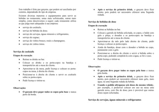 Este trabalho é feito por garçons, que podem ser auxiliados por
commis, dependendo do tipo de empresa.
Existem diversas maneiras e equipamentos para servir as
bebidas no restaurante, umas mais sofisticadas, outras mais
simples, como descrevemos a seguir; cada restaurante utiliza
as que julga mais adequadas à sua empresa:
• serviço do cocktails;
• serviço de bebidas de dose;
• serviço de cervejas, águas minerais e refrigerantes;
• serviço de cognac;
• serviço de vinhos branco, rosés e champagnes;
• serviço de vinhos tintos.
Serviço de cocktails
Etapas de execução
• Retirar os drinks no bar.
• Colocar os drinks e os porta-copos na bandeja e
transportá-los até a mesa do cliente.
• Aproximar-se da mesa, pedir licença e colocar os porta-
copos na mesa, à direita do cliente.
• Posicionar-se à direita do cliente e servir os cocktails
sobre os porta-copos.
• Pedir licença e retirar-se.
Observações
• O garçom deve pegar todos os copos pela base e nunca
perto da borda.
• Após o serviço do primeiro drink, o garçom deve ficar
atento, pois poderá ser necessário oferecer uma Segunda
rodada.
Serviço de bebidas de dose
Etapas de execução
• Retirar as bebidas no bar.
• Colocar a garrafa de bebida solicitada, os copos, o balde com
gelo e pinça, o dosador e os porta-copos na bandeja e
transportá-los até a mesa do cliente.
• Aproximar-se da mês pelo lado direito do cliente, pedir
licença e colocar os porta-copos.
• Ainda da bandeja, dosar com o dosador a bebida no copo,
juntamente com o gelo.
• Posicionar-se a direita do cliente e servir a bebida sobre o
porta-copo, podendo completá-la com a água, se for o caso.
• Pedir licença e retirar-se.
Observações
• O garçom deve pegar todos os copos pela base e nunca
pela borda.
• Após o serviço do primeiro drink, o garçom deve ficar
atento, pois poderá ser necessário oferecer mais gelo, mais
água, ou uma Segunda rodada da bebida.
• Usando o pedido ultrapassa seis doses do mesmo whisky,
por exemplo, é preferível colocar em uso na mesa uma
garrafa nova, com fita de dose, pois é provável que outras
doses sejam solicitadas.
Serviço de cervejas, águas minerais e refrigerantes
 