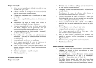 Etapas de execução
• Retirar na copa ou cambusa o vinho, já colocando em uma
caçamba com água e gelo.
• Colocar a caçamba em um tripé, se for o caso, ou em um
prato de mesas forrado com guardanapo.
• Colocar outro guardanapo sobre a caçamba para ser usado
no serviço.
• Transportar a caçamba até o guéridon ou até a mesa do
cliente.
• Aproximar-se da mesa do cliente, pedir licença e
providenciar a colocação dos copos adequados.
• Efetuar a apresentação do vinho ao cliente que o pediu,
pela direita, protegido por um guardanapo, para que
confira a nacionalidade, marca, região, safra, cor, etc.
• Fazer o desarrolhamento do vinho, cortando a cápsula 0,5
cm abaixo da boca da garrafa.
• Tirar a rolha com o saca-rolhas, sem ruído (no caso do
champagne, a rolha deve ser tirada com a mão envolta em
um guardanapo).
• Limpar a boca da garrafa com um guardanapo.
• Servir pequena quantidade de vinho ao cliente que o
pediu, para que este o deguste e aprove, ou não.
• Servir os outros clientes, começando pelas mulheres, em
seguida, os homens e, por fim, a pessoa que fez o pedido e
degustou o vinho.
• Retornar a garrafa para a caçamba com gelo.
• Pedir licença e retirar-se.
Serviço de vinhos tintos
Etapas de execução
• Retirar na copa ou cambusa o vinho, já colocado em um cesto
de vime ou porta-garrafas adequado.
• Transportar o vinho em uma bandeja até o guéridon ou a
mesa do cliente.
• Aproximar-se da mesa do cliente, pedir licença e
providenciar a colocação dos copos adequados.
• Efetuar a apresentação do vinho, ao cliente que o pediu, pela
direita, dentro do cesto ou do porta-garrafas, para que confira
a marca, safra, região, nacionalidade, cor, etc.
• Fazer o desarrolhamento do vinho, cortando a cápsula 0,5 cm
abaixo da boca da garrafa, mantendo-o no cesto ou no porta-
garrafas.
• Tirar a rolha com o saca-rolha, sem fazer ruído.
• Limpar a boca da garrafa com um guardanapo.
• Servir pequena quantidade de vinho ao cliente que o pediu
para que este o deguste e aprove, ou não.
• Servir os outros clientes, começando pelas mulheres, em
seguida, os homens e, por fim, a pessoa que fez o pedido e
degustou o vinho.
• Retornar o vinho para o guéridon ou a mesa do cliente.
• Pedir licença e retirar-se.
Observações (para vinho em geral)
• Os vinhos devem ser transportados e manuseados com
cuidado, sem balançar ou virar, principalmente os tintos
envelhecidos por muito tempo.
• Os vinhos brancos e rosados devem ser servidos a uma
temperatura aproximada de 6 ºC a 8 ºC, os champagnes,
entre 4 ºC e 6 ºC e os tintos, entre 16 ºC e 18 ºC.
• Os vinhos tintos, quando não estão na temperatura
adequada, podem ser colocados por algum tempo em
caçambas com água e gelo, para resfriar até o ponto desejado.
 