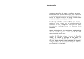Apresentação
Os garçons, aprendizes de garçom e estudantes de turismo e
hotelaria têm agora em mãos um livro que, longe de pretender-
se completo, aborda tão somente, mas de forma clara, direta e
precisa, as técnicas de serviço de garçom e alguns outros
assuntos necessários ao exercício da profissão.
Este livro pode também servir de subsídio para docentes e
alunos dos cursos voltados para as profissões da área de
restaurantes e bares, contribuindo assim para um melhor
aproveitamento técnico-profissional no desenrolar desses
programas.
Para os profissionais que têm a pretensão de se aprofundar no
estudo da profissão, sugerimos a leitura atenta do Manual do
maitre d’hotel, do mesmo autor.
Aristides de Oliveira Pacheco é docente da Faculdade
SENAC de Turismo e Hotelaria de São Paulo. Fez
especialização na École Hoteliére de Lausanne, Suíça. É autor
dos livros Manual do maitre d’hotel, Manual do bar, iniciação à
enologia e Manual de organização de banquetes, publicados
pela Editora SENAC São Paulo.
 