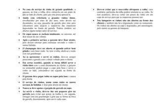 • No caso do serviço de vinho de grande qualidade, o
garçom, ao tirar a rolha, deve colocá-la em um prato de
pão ao lado do cliente, para que este possa apreciá-la.
• Ainda com referência a grandes vinhos tintos,
envelhecidos por mais de dez anos, estes devem ser
decantados, ou seja, passados da garrafa para uma jarra
(décanteur) para arejá-lo e separá-los das impurezas
depositadas no fundo da garrafa. Podem também ser
abertos alguns tempo antes do serviço.
• Os copos nunca se enchem totalmente, no máximo, até
dois terços de seu volume.
• Após o primeiro serviço, o garçom deve ficar atento,
pois deverá retornar para continuar servindo o vinho e
outras bebidas.
• O champagne deve ser aberto só quando estiver bem
gelado e sem fazer ruído. Ao tirar a rolha, abafa-se o ruído
com um guardanapo.
• Ao se apresentar e servir os vinhos, deve-se sempre
posicionar a garrafa com o rótulo voltado para o cliente.
• Em certas ocasiões, quando se torna difícil servir o
vinho tinto com o cesto diretamente ao cliente, o garçom
ou sommelier poderá pegar o copo pela base e servir o
vinho ao lado, colocando-o em seguida na frente do
cliente.
• O garçom deve pegar todos os copos pela base e nunca
pela borda.
• O serviço de vinhos, assim como todos os outros
serviços de bebidas, é feito pela direita do cliente.
• Nunca se deve apoiar o gargalo da garrafa no copo.
• Ao servir o vinho, deve-se dar um pequeno giro na
garrafa para evitar que goteje na toalha e, em seguida,
enxugar com um guardanapo a gota que se forma na boca
da garrafa, discretamente, após servir cada copo.
• Deve-se evitar que o saca-rolha ultrapasse a rolha; caso
contrário, partículas da rolha podem misturar-se ao vinho. Se
isso acontecer, deve-se verter um pouco de vinho em um
copo de serviço para que as impurezas possam sair.
• Nos banquetes os vinhos não são abertos na frente dos
clientes e também não há a degustação como no restaurante.
Os vinhos são abertos na copa e degustados, por amostragem,
pelo maitre ou gerente de banquete.
 