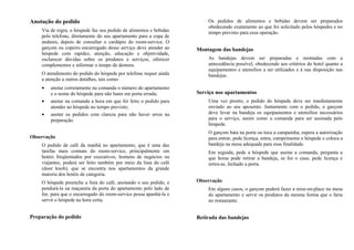 Anotação do pedido
Via de regra, o hóspede faz seu pedido de alimentos e bebidas
pelo telefone, diretamente do seu apartamento para a copa de
andares, depois de consultar o cardápio do room-service. O
garçom ou copeiro encarregado desse serviço deve atender ao
hóspede com rapidez, atenção, educação e objetividade,
esclarecer dúvidas sobre os produtos e serviços, oferecer
complementos e informar o tempo de demora.
O atendimento do pedido do hóspede por telefone requer ainda
a atenção a outros detalhes, tais como:
• anotar corretamente na comanda o número do apartamento
e o nome do hóspede para não bater em porta errada;
• anotar na comanda a hora em que foi feito o pedido para
atender ao hóspede no tempo previsto;
• anotar os pedidos com clareza para não haver erros na
preparação.
Observação
O pedido de café da manhã no apartamento, que é uma das
tarefas mais comuns do room-service, principalmente em
hotéis freqüentados por executivos, homens de negócios ou
viajantes, poderá ser feito também por meio da lista do café
(door knob), que se encontra nos apartamentos da grande
maioria dos hotéis de categoria.
O hóspede preenche a lista do café, anotando o seu pedido, e
pendurá-la na maçaneta da porta do apartamento pelo lado de
for, para que o encarregado do room-service possa apanhá-la e
servir o hóspede na hora certa.
Preparação do pedido
Os pedidos de alimentos e bebidas devem ser preparados
obedecendo exatamente ao que foi solicitado pelos hóspedes e no
tempo previsto para essa operação.
Montagem das bandejas
As bandejas devem ser preparadas e montadas com a
antecedência possível, obedecendo aos critérios do hotel quanto a
equipamentos e utensílios a ser utilizados e à sua disposição nas
bandejas.
Serviço nos apartamentos
Uma vez pronto, o pedido do hóspede deve ser imediatamente
enviado ao seu aposento. Juntamente com o pedido, o garçom
deve levar na bandeja os equipamentos e utensílios necessários
para o serviço, assim como a comanda para ser assinada pelo
hóspede.
O garçom bata na porta ou toca a campainha, espera a autorização
para entrar, pede licença, entra, cumprimenta o hóspede e coloca a
bandeja na mesa adequada para essa finalidade.
Em seguida, pede a hóspede que assine a comanda, pergunta a
que horas pode retirar a bandeja, se for o caso, pede licença e
retira-se, fechado a porta.
Observação
Em alguns casos, o garçom poderá fazer a mise-en-place na mesa
do apartamento e servir os produtos da mesma forma que o faria
no restaurante.
Retirada das bandejas
 