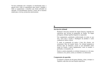 Na hora combinada com o hóspede, ou interfonando antes, o
garçom deve voltar ao apartamento para retirar a bandeja e
todos os equipamento e utensílios que foram utilizados na
operação. Os procedimentos técnicos e éticos são os mesmos
usados para o serviço, já descritos anteriormente.
9
Serviço de réchaud
Réchaud é uma peça artesanal de origem francesa, inspirada nas
espiriteiras que serviam na preparação de fondue. Na língua
portuguesa, réchaud significa fogareiro ou aquecedor.
Este equipamento, geralmente confeccionado em prata ou aço
inox, serve para a cocção e flambagem de produtos e como
combustível, utiliza o álcool.
É usado na preparação de pratos à frete dos clientes, em
restaurantes finos do mundo inteiro. No réchaud preparam-se
diversos tipos de alimentos, exceto os que demandam maior
tempo de cocção e outros equipamentos, como os assados, o
gratinados, os ensopados, etc.
Dentre os pratos preparados no réchaud, destacam-se os de assas,
crustáceos, aves, peixes, carnes, as omeletes e as sobremesas.
Componentes do aparelho
O réchaud é composto de três partes distintas: a base, a trempe e a
frigideira, cada uma com suas funções específicas.
 