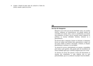 • Limpar a borda do prato antes de colocá-lo à frente do
cliente, usando o pano de serviço.
10
Serviço de banquetes
Banquete é um evento que tem por finalidade reunir, em ocasiões
festivas, religiosas ou comemorativas, um grande número de
convidados do mesmo status social ou profissional, da mesma
área geográfica ou étnica, com as mesmas crenças religiosas ou
políticas, as mesmas afinidades literárias, artísticas ou a
gastronômicas.
De diversos tipos e categorias, formais ou informais, os banquetes
devem ser sempre uma refeição farta, gastronômica e alegre, em
que quase sempre se destaca a decoração, a fantasia, as atrações
gastronômicas e artísticas e os convidados.
Ao pessoal de serviço, principalmente aos garçons, comandados
pelo maitre e pelo gerente, cabe grande parte da incumbência de
tornar realidade aquilo que o anfitrião imaginou para esse evento.
As técnicas de serviço dos garçons à mesa são basicamente as
mesmas dos restaurantes, e cada empresa tem as suas
particularidades, que só se conhecem no próprio local de trabalho.
 