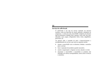 11
Serviço de coffe-break
O coffe-break é um tipo de serviço realizado em diversas
ocasiões, como em intervalos de cursos, palestras, seminários ou
congressos, e consta de uma mesa-buffet composta de diversos
tipos de alimentos e bebidas frias e quentes, como café, chá, leite,
chocolate, sucos, águas, refrigerantes, bolos, tortas, salgadinhos,
petit-fours, etc.
Ao garçom cabe o comando de todo o desenvolvimento e
acompanhamento do serviço, que inclui as seguintes tarefas:
• montar a mesa-buffet com os alimentos, bebidas e utensílios
para o serviço;
• fazer a reposição dos produtos quando necessário;
• manter a organização e a higiene na mesa, durante o evento;
• desmontar a mesa-buffet e encaminhar os produtos não
utilizados aos setores correspondentes, assim como os móveis
e utensílios.
 