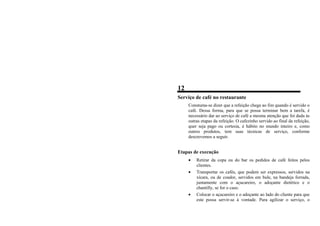 12
Serviço de café no restaurante
Constuma-se dizer que a refeição chega ao fim quando é servido o
café. Dessa forma, para que se possa terminar bem a tarefa, é
necessário dar ao serviço de café a mesma atenção que foi dada às
outras etapas da refeição. O cafezinho servido ao final da refeição,
quer seja pago ou cortesia, é hábito no mundo inteiro e, como
outros produtos, tem suas técnicas de serviço, conforme
descrevemos a seguir.
Etapas de execução
• Retirar da copa ou do bar os pedidos de café feitos pelos
clientes.
• Transportar os cafés, que podem ser expressos, servidos na
xícara, ou de coador, servidos em bule, na bandeja forrada,
juntamente com o açucareiro, o adoçante dietético e o
chantilly, se for o caso.
• Colocar o açucareiro e o adoçante ao lado do cliente para que
este possa servir-se à vontade. Para agilizar o serviço, o
 