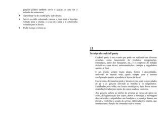garçom poderá também servir o açúcar, se este for o
método do restaurante.
• Aproximar-se do cliente pelo lado direito.
• Servir os cafés colocando xícaras e pires com o logotipo
voltado para o cliente, e a asa da xícara e a colherzinha
voltadas para a direita.
• Pedir licença e retirar-se.
13
Serviço de cocktail party
Cocktail party é um evento que pode ser realizado em diversas
ocasiões, como lançamento de produtos, inaugurações,
formaturas, antes dos banquetes, etc., e é composto de bebidas
alcóolicas e sem álcool, minissanduíches, canapés e salgadinhos
quentes e frios.
É um evento sempre muito alegre, festivo e descontraído,
realizado no mundo todo, quase sempre com a mesma
configuração quanto a produtos e layout do local.
Esse evento, de maneira geral, é desenvolvido com os convidados
de pé e os garçons servindo as bebidas e os salgadinhos.
Espalhadas pelo salão, em locais estratégicos, deve haver mesas
redondas forradas para apoio de copos usados e cinzeiros.
Aos garçons cabem as tarefas de arrumar as mesas de apoio no
salão, de higienização dos copos, pratos e bandejas, a montagem
dos cocktails e salgadinhos nas bandejas e o serviço desses aos
clientes, conforme a escala de serviço elaborada pelo maitre, que
também tem a função de comandar todo o evento.
 