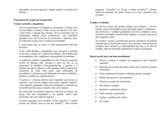 para poder, nas suas sugestões, adaptar melhor os produtos aos
clientes.
O processo de venda em restaurante
Vender cocktails e salgadinhos
Ao ser recepcionado na chegada ao restaurante, o cliente deve
ser convidado a conhecer o bar e tomar um aperitivo. Por isso,
e para atrair a atenção dos clientes, faz-se necessário que os
restaurantes tenham bares confortáveis, com atmosfera
agradável caso não exista bar no restaurante, o aperitivo deve
ser oferecido à mesa, com o cliente já acomodado.
É nesse ponto que se inicia a venda propriamente dita dos
produtos.
O bar vende bebidas e salgadinhos, mas, em geral, é também
no bar que o cliente faz o pedido da refeição e das bebidas que
a acompanham, daí a importância da qualidade do ambiente.
A venda de cocktails e salgadinhos no bar é feita por sugestão
verbal do barman, pela consulta à carta do bar ou ao
mostruário de bebidas. Consequentemente, o garçom e o
barman precisam conhecer a saber preparar todos os aperitivos
constantes da carta, bem como estar informados da
procedência e do processo de elaboração de todas as bebidas e
produtos vendidos no estabelecimento.
O garçom e o barman devem fazer sugestões que levam ao
consumo, sem deixar margem para uma resposta negativa.
Uma sugestão apropriada, feita com inteligência e correção por
um profissional da casa, é sempre vista com simpatia.
Por outro lado, se nenhuma opção for oferecida ao cliente, seu
desejo não será despertado e ele poderá, muito mais
facilmente, dar uma resposta negativa.
Convém perguntar, por exemplo: “Como aperitivo, o senhor
prefere um whisky sour ou um dry martini?”. Não convém
perguntar: “Já pediu?” ou “O que o senhor vai beber?”. Clientes
indecisos precisam de ajuda. Quem serve deve prestá-la com
correção.
Vender a refeição
Os diversos pratos que podem compor uma refeição – couvert,
entrada, prato intermediário, prato principal, queijo e sobremesa –
são oferecidos e vendidos geralmente através de cardápios, meus,
carrinhos-mostruário, mesas-buffet, displays ou mesmo através de
uma sugestão verbal.
Ao receber o cliente, o profissional precisa informá-lo do método
utilizado para a escolha dos pratos. Se a escolha é feita através de
cardápio, deve destacar as especialidades da casa e do chef de
cozinha, além de responder seguramente a todas as perguntas.
Regras gerais para um bom atendimento
• Deixar o cliente à vontade, mas preparar-se para fazer-lhe
sugestões.
• Participar da escolha dos pratos junto com o cliente, evitando
imposições.
• Fazer colocações de maneira educada, gentil e tranqüila.
• Manter boa postura e boa aparência.
• Observar a reação de cada cliente.
• Não forçar a escolha.
• Respeitar a opinião do cliente.
• Falar somente o necessário.
• Ganhar a confiança do cliente.
• Ser cortês.
 