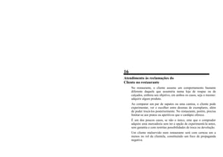 16
Atendimento às reclamações do
Cliente no restaurante
No restaurante, o cliente assume um comportamento bastante
diferente daquele que assumiria numa loja de roupas ou de
calçados, embora seu objetivo, em ambos os casos, seja o mesmo:
adquirir algum produto.
Ao comparar um par de sapatos ou uma camisa, o cliente pode
experimentar, ver e escolher entre dezenas de exemplares, além
de poder trocá-los posteriormente. No restaurante, porém, precisa
limitar-se aos pratos ou aperitivos que o cardápio oferece.
É um dos poucos casos, se não o único, eme que o comprador
adquire uma mercadoria sem ter a opção de experimentá-la antes,
sem garantia e com restritas possibilidades de troca ou devolução.
Um cliente malservido num restaurante será com certeza um a
menos no rol da clientela, constituindo um foco de propaganda
negativa.
 