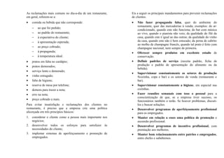 As reclamações mais comuns no dia-a-dia de um restaurante,
em geral, referem-se a:
• comida ou bebida que não corresponde:
− ao que foi pedido;
− ao padrão do restaurante;
− à expectativa do cliente;
− à apresentação esperada;
− ao preço cobrado;
− à propaganda;
− à temperatura ideal.
• pratos em falta no cardápio;
• pratos demorados;
• serviço lento e demorado;
• vinho estragado;
• falta de higiene;
• reserva de mesa por telefone;
• demora para trazer a nota;
• erro na nota;
• preço cobrado a mais.
Para evitar insatisfação e reclamações dos clientes no
restaurante, é preciso que a empresa crie uma política
alicerçada em três princípios básicos:
1. considerar o cliente como a pessoa mais importante nos
negócios;
2. desenvolver todos os esforços para satisfazer às
necessidades do cliente;
3. implentar sistemas de aperfeiçoamento e promoção de
empregados.
Eis a seguir os principais mandamentos para prevenir reclamações
de clientes.
• Não fazer propaganda falsa, quer do ambiente do
restaurante, quer das mercadorias à venda; exemplos: do ar-
condicionado, quando este não funciona; do bar com música
ao vivo, quando o pianista não veio; da qualidade do filé da
casa, quando este é igual ao das outras; da qualidade do vinho
da casa, quando este não é bem estocado; da perna de cabrito
ao molho de champagne francês, quando tal prato é feito com
champagne nacional, nem sempre de primeira.
• Oferecer sempre produtos em excelente estado de
conservação.
• Definir padrões de serviço (receita padrão, ficha de
produção e padrão de apresentação do alimento ou da
bebida).
• Supervisionar constantemente os setores de produção
9cozinha, copa e bar) e os setores de venda (restaurante e
bar).
• Supervisionar constantemente a higiene, em especial nas
cozinhas.
• Fazer reuniões semanais com toso o pessoal para a
conscientização de que, se a empresa tiver sucesso, os
funcionários também o terão. Se houver problemas, discuti-
los e buscar soluções.
• Desenvolver programas de aperfeiçoamento profissional
para os empregados.
• Manter em relação a esses uma política de promoção e
ascensão profissional.
• Desenvolver programas de incentivo profissional, com
premiação aos melhores.
• Manter bom relacionamento entre patrões e empregados,
entre chefes e subalternos.
 