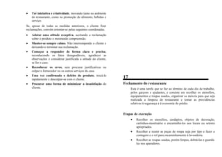 • Ter iniciativa e criatividade, inovando tanto no ambiente
do restaurante, como na promoção de alimento, bebidas e
serviço.
Se, apesar de todas as medidas anteriores, o cliente fizer
reclamações, convém orientar-se pelas seguintes coordenadas.
• Adotar uma atitude receptiva, aceitando a reclamação
sobre o produto e mostrando compreensão.
• Manter-se sempre calmo. Não interrompendo o cliente e
deixando-o terminar sua reclamação.
• Começar a responder de forma clara e precisa,
reconhecendo os fatos desagradáveis, agradecer as
observações e considerar justificada a atitude do cliente,
se for o caso.
• Reconhecer os erros, sem procurar justificativas ou
culpar o fornecedor ou os outros serviços da casa.
• Uma vez confirmado o defeito do produto, trocá-lo
rapidamente e desculpar-se com o cliente.
• Procurar uma forma de minimizar a insatisfação do
cliente.
17
Fechamento do restaurante
Esta é uma tarefa que se faz ao término de cada dia de trabalho,
pelos garçons e ajudantes, e consiste em recolher os utensílios,
equipamentos e roupas usados, organizar os móveis para que seja
realizada a limpeza do restaurante e tomar as providências
relativas à segurança e à economia do prédio.
Etapas de execução
• Recolher os utensílios, cardápios, objetos de decoração,
carrinhos-mostruário e encaminhá-los aos locais ou setores
apropriados.
• Recolher e reunir as peças de roupa suja por tipo e fazer a
contagem e o rol para encaminhamento à lavanderia.
• Recolher as roupas usadas, porém limpas, dobrá-las e guardá-
las nos aparadores.
 