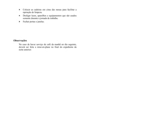 • Colocar as cadeiras em cima das mesas para facilitar a
operação de limpeza.
• Desligar luzes, aparelhos e equipamentos que são usados
somente durante a jornada de trabalho.
• Fechar portas e janelas.
Observações
No caso de haver serviço de café da manhã no dia seguinte,
deverá ser feita a mise-en-plane no final do expediente da
noite anterior.
 