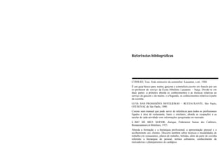 Referências bibliográficas
CONRAD, Tour. Aide-mémorire du sommelier. Lausanne, s.ed., 1984.
É um guia básico para maitre, garçons e sommeliers,escrito em francês por um
ex-professor de serviço da École Hôteliére Lausanne – Suiça. Divide-se em
duas partes: a primeira aborda os conhecimentos e as técnicas relativas ao
serviço do garçom e do maitre, e a Segunda, os conhecimentos relativos à parte
da cozinha.
GUIA DAS PROSSISÕES HOTELEIRAS – RESTAURANTE. São Paulo,
OIT/SENAC de Sào Paulo, 1980.
Cosiste num manual que pode servir de referência para todos os profissionais
ligados à área de restaurante, bares e similares; aborda as ocupações e as
tarefas de cada atividade com informações pesquisadas no mercado.
L’ART DE BIEN SERVIR. Zurique, Féderation Suisse des Cafétiers,
Restauranteurs et Hóteliers, 1975.
Aborda a formação e a hierarquia profissional, a apresentação pessoal e o
acolhemineto aos clientes. Discorre também sobre técnicas e modalidades de
trabalho em restaurantes, planos de trabalho, bebidas, além da parte de cozinha
referente a hierarquia de pessoal, termos culinários, conhecimento de
mercadorias e planejamentos de cardápios.
 