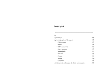 Índice geral
A
Apresentação 05
Apresentação pessoal do garçom 15
Cabelo e rosto 17
Dentes 16
Hábitos e maneiras 16
Jóias e adereços 17
Mãos e unhas 17
Perfumes 17
Postura 16
Sapatos 16
Uniformes 15
Atendimento às reclamações do cliente no restaurante 85
 