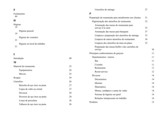 F
Fechamento
89
H
Higiene
19
Higiene pessoal
19
Higiene do vestuário
21
Higiene no local de trabalho
21
I
Introdução 09
M
Material do restaurante 25
Equipamentos 26
Móveis 25
Roupas 29
Utensílios 26
Baixelas de aço inox ou prata 27
Copos de vidro ou cristal 27
Diversos 28
Diversos de aço inox ou prata 28
Louça de porcelana 26
Talheres de aço inox ou prata 26
Utensílios de ménage 27
P
Preparação do restaurante para atendimento aos clientes 31
Higienização dos utensílios do restaurante 32
Arrumação das mesas do restaurante para
serviço à la carte 35
Arrumação das mesas para banquete 37
Limpeza e preparação dos utensílios do ménage 33
Limpeza de outros utensílios do restaurante 34
Limpeza dos utensílios da mise-en-place 32
Preparação das mesas-buffet e dos carrinhos de
serviço 38
Principais conhecimentos do garçom 11
Departamentos / setores 11
Bar 11
Cozinha 11
Restaurante 11
Room-service 12
Diversos 14
Documentos 14
Idiomas 14
Matemática 14
Menus, cardápios e cartas de vinho 14
Normas de higiene em geral 14
Relações interpessoais no trabalho 14
Produtos 12
 