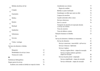 Bebidas alcoólicas do bar
13
Canapés
13
Guarnições
13
Molhos
14
Queijos
13
Réchaud
14
Sanduiches
13
Sobremesas
13
Sorvetes
13
Vinhos / enologia
12
Serviços de alimentos e bebidas
12
Banquetes 12
Modalidades de serviço à mesa 12
Técnicas de venda 12
R
Referências bibliográficas 91
Regras gerais de serviço 75
Acidente com comida ou bebida na roupa do cliente 76
Atendiemnto aos clientes 77
Regras de conduta 78
Bebidas ou prato inutilizado 75
Guardanapo ou talher que caem no chão 76
Limpeza de utensílios 77
Líquido entornado sobre a mesa 75
Serviços silenciosos 76
Servir o couvert 76
Transporte de utensílios de reposição durante
o serviço aos clientes 77
Troca de cinzeiros 75
Troca de talheres e pratos 77
Relações humanas no trabalho 23
S
Serviço de alimentos e bebidas no restaurante 41
Serviço de alimentos 41
Serviço à americana / mesa-buffet / self-service 44
Serviço à francesa / diplomata 47
Serviço à inglesa 45
Serviço à inglesa direto – etapas de execução 45
Serviço à inglesa indireta /guéridon –
etapas de execução 46
Serviço de prato pronto / empratado 42
Serviço simplificado – etapas de execução 43
Serviço sofisticado – etapas de execução 43
 