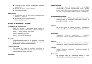 • Organização geral, móveis, equipamentos, máquinas
e utensílios.
• Brigada de serviço, cargos e funções.
• Hierarquia funcional
Room-service
• Organização geral do setor, móveis, equipamentos,
máquinas e utensílios.
• Brigada de serviço, cargos e funções.
• Hierarquia funcional
Serviço de alimentos e bebidas
Modalidades de serviço à mesa
Tipos de serviços: à americana, prato pronto ou
empratado, travessas sobre a mesa, à francesa, à inglesa
direto e a inglesa indireto, entre outros
Serviço de bebidas em geral.
Serviço de rechaud e flambagem
Banquetes
Os diversos tipos de serviço em banquetes e cocktails,
desde a preparação das mesas e buffets até o serviço
propriamente dito das comidas e bebidas.
Técnicas de venda
As técnicas de venda de produtos específicos de
alimentos e bebidas no restaurante, bares e room-service
e atendimento a clientes especiais.
Produtos
Vinhos/enologia
Os diversos tipos de vinho, métodos de produção
classificação e origem, nacionalidade, safras, regiões,
preços, longevidade, conservação e serviço. A classificação
das uvas e a legislação dos vinhos nacionais e estrangeiros.
Bebidas alcoólicas do bar
As marcas e nacionalidades, graduação alcoólica, matéria-
prima utilizada na fabricação, classificação, métodos de
produção, utilização e serviço.
Queijos
Os diversos tipos de queijos nacionais e estrangeiros,
marcas, classificação, conservação, longevidade e serviço.
Sanduíches
Sanduíches clássicos, tradicionais e modernos,
composição, métodos de preparo, apresentação e serviço.
Sorvetes
Os diversos tipos de sorvetes tradicionais e modernos,
composição, métodos de preparo, apresentação e serviço.
Canapés
Canapés clássicos, tradicionais e modernos, métodos de
preparo e serviço.
Sobremesas
Os diversos tipos de sobremesas quentes e frias,
classificação, nomenclatura, composição e serviço.
 