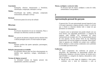 Guarnições
Guarnições clássicas internacionais e brasileiras,
classificação, composição, utilização e serviço.
Molhos
Classificação dos molhos, utilização, composição
nomenclatura, utilização e serviço.
Rechaud
Os diversos pratos do serviço de rechaud.
Diversos
Documentos
Os diversos documentos de uso no restaurante, fluxo e
utilização nas diferentes ocasiões de trabalho.
Idiomas
Um garçom de primeira categoria precisa dominar bem
o idioma português escrito e ter boas noções de inglês.
Matemática
Domínio perfeito das quatro operações, porcentagens,
cálculos, etc.
Relações interpessoais no trabalho
Os princípios básicos para um bom relacionamento no
trabalho com superiores, colegas, subordinados e
clientes.
Normas de higiene em geral
As principais normas de higiene pessoal, dos
equipamentos, utensílios e produtos.
Menus, cardápios e cartas de vinho
Os diversos tipos de menus, cardápios e cartas de vinho,
nomenclatura e seus produtos.
2
Apresentação pessoal do garçom
O garçom deve Ter uma apresentação pessoal impecável, pois
é ele quem representa a empresa perante a cliente e é com ele
que o cliente se relaciona durante todo o tempo em que
permanece no restaurante.
A maneira como se apresentam tem grande relação com seu
nível técnico, sua capacidade profissional e a categoria da
empresa onde trabalha. Um restaurante de classe
internacional, por exemplo, deve Ter, na apresentação pessoal
de seus garçons, um dos pontos fortes de seu marketing
promocional e de sua boa imagem no mercado. Dessa forma,
todos os garçons, por trabalhar em contato com o público,
devem obedecer a certas normas condizentes com a profissão
e a atividade que desenvolvem.
Uniformes
As peças componentes dos uniformes de garçons e
garçonetes, tão importantes na apresentação pessoal dos
profissionais, obedecem a diversos critérios, de acordo com a
especificidade e a categoria da empresa, desacando-se entre
eles os seguintes:
• Devem ter um certo toque de elegância e bom gosto,
combinar com o tema do restaurante e com as
 