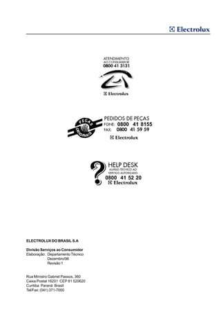 0800 41 8155




                                   0800 41 52 20




ELECTROLUX DO BRASIL S.A

Divisão Serviços ao Consumidor
Elaboração: Departamento Técnico
            Dezembro/98
            Revisão 1


Rua Ministro Gabriel Passos, 360
Caixa Postal 16201 CEP 81 520620
Curitiba Paraná Brasil
Tel/Fax: (041) 371-7000
 