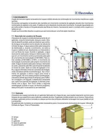 7. FUNCIONAMENTO
A ação de remover sujeira na lavadora de roupas é obtido através da combinação de movimentos mecânicos e ação
química.
Os tecidos carregados na lavadora são mantidos em movimento constante de agitação através dos movimentos
combinados do agitador e do cesto. O sabão em pó é dissolvido durante este movimento. A solução água/sabão em
pó molha então o tecido e é forçada através das fibras do mesmo, favorecendo assim o contato entre a sujeira e o
sabão em pó.
A ação química então dissolve a sujeira que será removida por uma forte ação mecânica.


7.1 Descrição da Lavadora de Roupas
A lavadora de roupas é constituída basicamente de um
gabinete, conjunto transmissão, tanque e cesto. Atra-
vés do desenho ao lado, pode-se observar que a entra-
da de água na lavadora ocorre através da válvula de
entrada de água. A água passa então pela mangueira
de distribuição e, durante o enchimento, cai sobre a
roupa e o sabão em pó, dissolvendo-o e misturando-o
com as fibras da roupa. Durante a agitação, a água
recircula do cesto para o tanque e retorna para o tan-
que em um movimento contínuo promovido pela ação
de uma bomba de recirculação (21061DBC). Nas ou-
tras versões (21061DBD e 21081), o movimento de
recirculação é promovido pelo próprio movimento do
cesto. A água circula do cesto para o tanque, retornando
ao cesto, passando pelo filtro auto-limpante localizado
no fundo do cesto. Após os ciclos de agitação e mo-
lho, a água é drenada e inicia-se o processo de enxágüe,
onde a lavadora admite novamente água, faz o movi-
mento de agitação e drena a água para iniciar a
centrifugação. No início desta primeira centrifugação,
a lavadora admite água limpa (Full Spray) para melho-
rar o enxágüe e, em seguida, é distribuído o amaciante
que, após novo período de agitação, é drenado junta-
mente com a água. Tem início então a segunda
centrifugação quando a roupa, ao final do programa,
está pronta para ir à secadora ou ser estendida.


7.1.1 Gabinete
A lavadora de roupas é provida de um gabinete fabricado em chapa de aço, que recebe tratamento químico para
limpeza da sua superfície e para melhorar a adesão da tinta. O gabinete é então pintado na cor branca. Esta pintura
protege o gabinete contra a corrosão e o ataque químico dos produtos utilizados na lavagem da roupa (sabão em pó
e amaciante).
No gabinete são montados os componentes necessários para o funcionamento da lavadora de roupas: Válvula de
Entrada de Água, Timer e Pressostato.                                                                           A

                                                                                                               B




A. tampa                                                   E
                                                                                                               C
B. topo
C. gabinete
D. base do gabinete
E. painel traseiro
                                                                                                               D
 