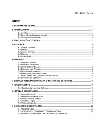 ÍNDICE
1. INFORMAÇÕES GERAIS ................................................................................................................. 4

2. NOMENCLATURA ............................................................................................................................ 4
           2.1 Modelos .................................................................................................................... ........... 4
           2.2 Descrição do Código de Modelo .......................................................................................... 5
           2.3 Etiqueta de Identificação ...................................................................................................... 5
3. ESPECIFICAÇÕES TÉCNICAS ....................................................................................................... 7

4. INSTALAÇÃO .................................................................................................................................... 8
           4.1 Material Utilizado .................................................................................................................. 8
           4.2 Etapas ................................................................................................................................. 8
           4.3 Ligação Elétrica ................................................................................................................. 10
           4.4 Disjuntor ............................................................................................................................ 10
           4.5 Localização ....................................................................................................................... 11
5. OPERAÇÃO ..................................................................................................................................... 11
           5.1 Painel de Controle ............................................................................................................. 11
           5.2 Seletor de Programas ....................................................................................................... 11
           5.3 Seletor do Nível de Água .................................................................................................... 12
           5.4 Dispenser para Amaciante ................................................................................................ 12
           5.5 Programas de Lavagem .................................................................................................... 12
           5.6 Recomendações para Lavagem ....................................................................................... 14
           5.7 Tabela Básica para Calcular o Peso da Roupa ................................................................. 14
           5.8 Seqüência de Operações .................................................................................................. 14
6. SÍMBOLOS INTERNACIONAIS PARA O TRATAMENTO DE TECIDOS ..................................... 15

7. FUNCIONAMENTO ........................................................................................................................ 16
           7.1 Descrição da Lavadora de Roupas .................................................................................. 16
8. LIMPEZA E CONSERVAÇÃO ......................................................................................................... 19
           8.1 Limpeza Externa................................................................................................................ 19
           8.2 Recipiente para Amaciante................................................................................................ 19
           8.3 Filtro de Entrada de Água .................................................................................................. 19
           8.4 Coletor de Fiapos .............................................................................................................. 19
           8.5 Filtro Autolimpante ............................................................................................................. 19
9. MONTAGEM E DESMONTAGEM ................................................................................................. 20
           9.1 FERRAMENTAS ................................................................................................................ 20
           9.2. ACESSO AOS COMPONENTES DA LAVADORA ........................................................... 20
           9.3. DESMONTAGEM DOS COMPONENTES DA LAVADORA .............................................. 22
 