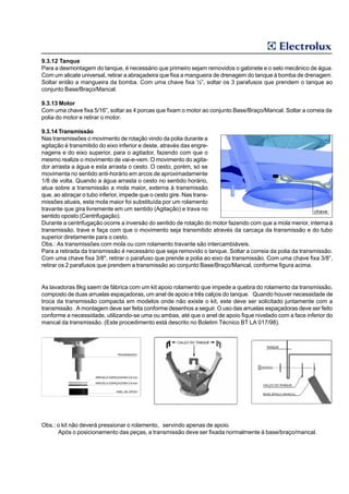 9.3.12 Tanque
Para a desmontagem do tanque, é necessário que primeiro sejam removidos o gabinete e o selo mecânico de água.
Com um alicate universal, retirar a abraçadeira que fixa a mangueira de drenagem do tanque à bomba de drenagem.
Soltar então a mangueira da bomba. Com uma chave fixa ½”, soltar os 3 parafusos que prendem o tanque ao
conjunto Base/Braço/Mancal.

9.3.13 Motor
Com uma chave fixa 5/16”, soltar as 4 porcas que fixam o motor ao conjunto Base/Braço/Mancal. Soltar a correia da
polia do motor e retirar o motor.

9.3.14 Transmissão
Nas transmissões o movimento de rotação vindo da polia durante a
agitação é transmitido do eixo inferior e deste, através das engre-
nagens e do eixo superior, para o agitador, fazendo com que o
mesmo realize o movimento de vai-e-vem. O movimento do agita-
dor arrasta a água e esta arrasta o cesto. O cesto, porém, só se
movimenta no sentido anti-horário em arcos de aproximadamente
1/8 de volta. Quando a água arrasta o cesto no sentido horário,
atua sobre a transmissão a mola maior, externa à transmissão
que, ao abraçar o tubo inferior, impede que o cesto gire. Nas trans-
missões atuais, esta mola maior foi substituída por um rolamento
travante que gira livremente em um sentido (Agitação) e trava no                                          chave
sentido oposto (Centrifugação).
Durante a centrifugação ocorre a inversão do sentido de rotação do motor fazendo com que a mola menor, interna à
transmissão, trave e faça com que o movimento seja transmitido através da carcaça da transmissão e do tubo
superior diretamente para o cesto.
Obs.: As transmissões com mola ou com rolamento travante são intercambiáveis.
Para a retirada da transmissão é necessário que seja removido o tanque. Soltar a correia da polia da transmissão.
Com uma chave fixa 3/8", retirar o parafuso que prende a polia ao eixo da transmissão. Com uma chave fixa 3/8”,
retirar os 2 parafusos que prendem a transmissão ao conjunto Base/Braço/Mancal, conforme figura acima.


As lavadoras 8kg saem de fábrica com um kit apoio rolamento que impede a quebra do rolamento da transmissão,
composto de duas arruelas espaçadoras, um anel de apoio e três calços do tanque. Quando houver necessidade de
troca da transmissão compacta em modelos onde não existe o kit, este deve ser solicitado juntamente com a
transmissão . A montagem deve ser feita conforme desenhos a seguir. O uso das arruelas espaçadoras deve ser feito
conforme a necessidade, utilizando-se uma ou ambas, até que o anel de apoio fique nivelado com a face inferior do
mancal da transmissão. (Este procedimento está descrito no Boletim Técnico BT LA 017/98).




Obs.: o kit não deverá pressionar o rolamento, servindo apenas de apoio.
      Após o posicionamento das peças, a transmissão deve ser fixada normalmente à base/braço/mancal.
 