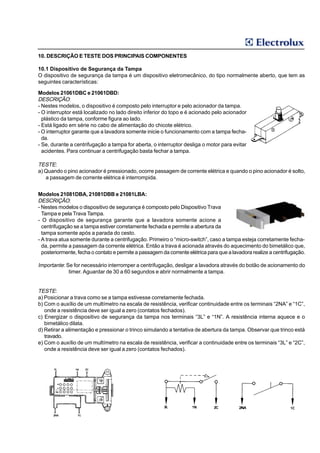 10. DESCRIÇÃO E TESTE DOS PRINCIPAIS COMPONENTES

10.1 Dispositivo de Segurança da Tampa
O dispositivo de segurança da tampa é um dispositivo eletromecânico, do tipo normalmente aberto, que tem as
seguintes características:

Modelos 21061DBC e 21061DBD:
DESCRIÇÃO:
- Nestes modelos, o dispositivo é composto pelo interruptor e pelo acionador da tampa.
- O interruptor está localizado no lado direito inferior do topo e é acionado pelo acionador
  plástico da tampa, conforme figura ao lado.
- Está ligado em série no cabo de alimentação do chicote elétrico.
- O interruptor garante que a lavadora somente inicie o funcionamento com a tampa fecha-
  da.
- Se, durante a centrifugação a tampa for aberta, o interruptor desliga o motor para evitar
  acidentes. Para continuar a centrifugação basta fechar a tampa.

TESTE:
a) Quando o pino acionador é pressionado, ocorre passagem de corrente elétrica e quando o pino acionador é solto,
   a passagem de corrente elétrica é interrompida.


Modelos 21081DBA, 21081DBB e 21081LBA:
DESCRIÇÃO:
- Nestes modelos o dispositivo de segurança é composto pelo Dispositivo Trava
  Tampa e pela Trava Tampa.
- O dispositivo de segurança garante que a lavadora somente acione a
  centrifugação se a tampa estiver corretamente fechada e permite a abertura da
  tampa somente após a parada do cesto.
- A trava atua somente durante a centrifugação. Primeiro o “micro-switch”, caso a tampa esteja corretamente fecha-
  da, permite a passagem da corrente elétrica. Então a trava é acionada através do aquecimento do bimetálico que,
  posteriormente, fecha o contato e permite a passagem da corrente elétrica para que a lavadora realize a centrifugação.

Importante: Se for necessário interromper a centrifugação, desligar a lavadora através do botão de acionamento do
             timer. Aguardar de 30 a 60 segundos e abrir normalmente a tampa.


TESTE:
a) Posicionar a trava como se a tampa estivesse corretamente fechada.
b) Com o auxílio de um multímetro na escala de resistência, verificar continuidade entre os terminais “2NA” e “1C”,
   onde a resistência deve ser igual a zero (contatos fechados).
c) Energizar o dispositivo de segurança da tampa nos terminais “3L” e “1N”. A resistência interna aquece e o
   bimetálico dilata.
d) Retirar a alimentação e pressionar o trinco simulando a tentativa de abertura da tampa. Observar que trinco está
   travado.
e) Com o auxílio de um multímetro na escala de resistência, verificar a continuidade entre os terminais “3L” e “2C”,
   onde a resistência deve ser igual a zero (contatos fechados).
 