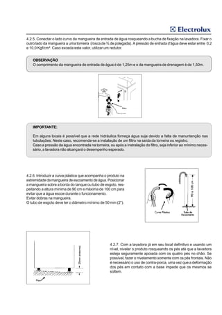 4.2.5. Conectar o lado curvo da mangueira de entrada de água rosqueando a bucha de fixação na lavadora. Fixar o
outro lado da mangueira a uma torneira (rosca de ¾ de polegada). A pressão de entrada d'água deve estar entre 0,2
e 10,0 Kgf/cm². Caso exceda este valor, utilizar um redutor.


    OBSERVAÇÃO
    O comprimento da mangueira de entrada de água é de 1,25m e o da mangueira de drenagem é de 1,50m.




   IMPORTANTE:

   Em alguns locais é possível que a rede hidráulica forneça água suja devido a falta de manuntenção nas
   tubulações. Neste caso, recomenda-se a instalação de um filtro na saída da torneira ou registro.
   Caso a pressão da água encontrada na torneira, ou após a instralação do filtro, seja inferior ao mínimo neces-
   sário, a lavadora não alcançará o desempenho esperado.




4.2.6. Introduzir a curva plástica que acompanha o produto na
extremidade da mangueira de escoamento de água. Posicionar
a mangueira sobre a borda do tanque ou tubo de esgoto, res-
peitando a altura mínima de 90 cm e máxima de 100 cm para
evitar que a água escoe durante o funcionamento.
Evitar dobras na mangueira.
O tubo de esgoto deve ter o diâmetro mínimo de 50 mm (2”).




                                                    4.2.7. Com a lavadora já em seu local definitivo e usando um
                                                    nível, nivelar o produto rosqueando os pés até que a lavadora
                                                    esteja seguramente apoiada com os quatro pés no chão. Se
                                                    possível, fazer o nivelamento somente com os pés frontais. Não
                                                    é necessário o uso de contra-porca, uma vez que a deformação
                                                    dos pés em contato com a base impede que os mesmos se
                                                    soltem.
 