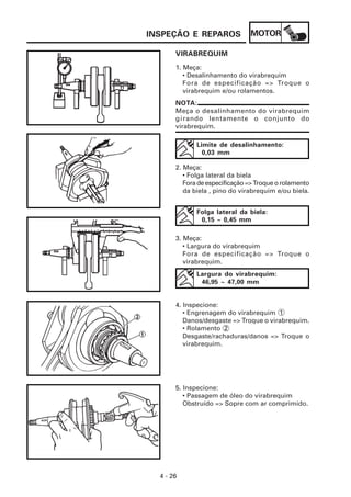MOTOR
4 - 26
INSPEÇÃO E REPAROS
NOTA:
Meça o desalinhamento do virabrequim
girando lentamente o conjunto do
virabrequim.
VIRABREQUIM
1. Meça:
• Desalinhamento do virabrequim
Fora de especificação => Troque o
virabrequim e/ou rolamentos.
Limite de desalinhamento:
0,03 mm
2. Meça:
• Folga lateral da biela
Foradeespecificação=>Troqueorolamento
da biela , pino do virabrequim e/ou biela.
Folga lateral da biela:
0,15 ~ 0,45 mm
3. Meça:
• Largura do virabrequim
Fora de especificação => Troque o
virabrequim.
Largura do virabrequim:
46,95 ~ 47,00 mm
4. Inspecione:
• Engrenagem do virabrequim 1
Danos/desgaste => Troque o virabrequim.
• Rolamento 2
Desgaste/rachaduras/danos => Troque o
virabrequim.
5. Inspecione:
• Passagem de óleo do virabrequim
Obstruído => Sopre com ar comprimido.
 