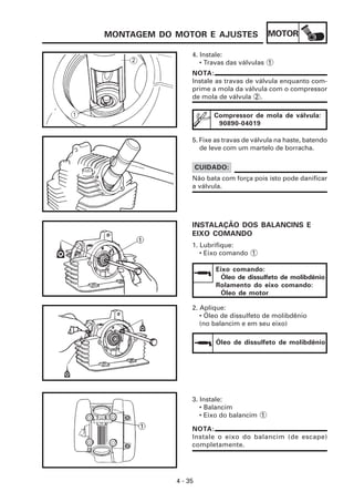 MOTOR
4 - 35
MONTAGEM DO MOTOR E AJUSTES
4. Instale:
• Travas das válvulas 1
NOTA:
Instale as travas de válvula enquanto com-
prime a mola da válvula com o compressor
de mola de válvula 2 .
Compressor de mola de válvula:
90890-04019
5. Fixe as travas de válvula na haste, batendo
de leve com um martelo de borracha.
Não bata com força pois isto pode danificar
a válvula.
CUIDADO:
INSTALAÇÃO DOS BALANCINS E
EIXO COMANDO
1. Lubrifique:
• Eixo comando 1
Eixo comando:
Óleo de dissulfeto de molibdênio
Rolamento do eixo comando:
Óleo de motor
2. Aplique:
• Óleo de dissulfeto de molibdênio
(no balancim e em seu eixo)
Óleo de dissulfeto de molibdênio
3. Instale:
• Balancim
• Eixo do balancim 1
NOTA:
Instale o eixo do balancim (de escape)
completamente.
 
