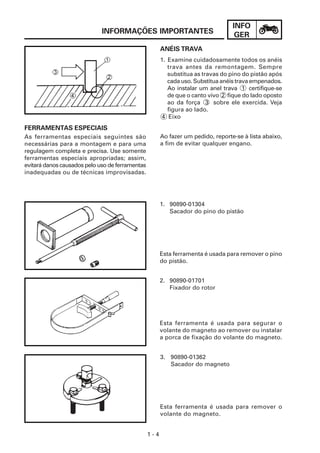 INFO
GER
1 - 4
INFORMAÇÕES IMPORTANTES
FERRAMENTAS ESPECIAIS
As ferramentas especiais seguintes são
necessárias para a montagem e para uma
regulagem completa e precisa. Use somente
ferramentas especiais apropriadas; assim,
evitará danos causados pelo uso de ferramentas
inadequadas ou de técnicas improvisadas.
ANÉIS TRAVA
1. Examine cuidadosamente todos os anéis
trava antes da remontagem. Sempre
substitua as travas do pino do pistão após
cada uso. Substitua anéis trava empenados.
Ao instalar um anel trava 1 certifique-se
de que o canto vivo 2 fique do lado oposto
ao da força 3 sobre ele exercida. Veja
figura ao lado.
4 Eixo
Ao fazer um pedido, reporte-se à lista abaixo,
a fim de evitar qualquer engano.
1. 90890-01304
Sacador do pino do pistão
Esta ferramenta é usada para remover o pino
do pistão.
3. 90890-01362
Sacador do magneto
Esta ferramenta é usada para remover o
volante do magneto.
2. 90890-01701
Fixador do rotor
Esta ferramenta é usada para segurar o
volante do magneto ao remover ou instalar
a porca de fixação do volante do magneto.
 