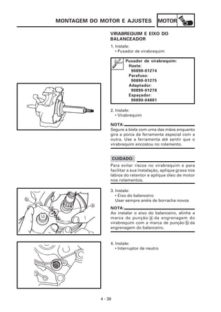 MOTOR
4 - 38
MONTAGEM DO MOTOR E AJUSTES
NOTA:
Segure a biela com uma das mãos enquanto
gira a porca da ferramenta especial com a
outra. Use a ferramenta até sentir que o
virabrequim encostou no rolamento.
VIRABREQUIM E EIXO DO
BALANCEADOR
1. Instale:
• Puxador de virabrequim
Puxador de virabrequim:
Haste:
90890-01274
Parafuso:
90890-01275
Adaptador:
90890-01278
Espaçador:
90890-04881
2. Instale:
• Virabrequim
Para evitar riscos no virabrequim e para
facilitar a sua instalação, aplique graxa nos
lábios do retentor e aplique óleo de motor
nos rolamentos.
CUIDADO:
3. Instale:
• Eixo do balanceiro
Usar sempre anéis de borracha novos
NOTA:
Ao instalar o eixo do balanceiro, alinhe a
marca de punção a da engrenagem do
virabrequim com a marca de punção b da
engrenagem do balanceiro.
4. Instale:
• Interruptor de neutro
 