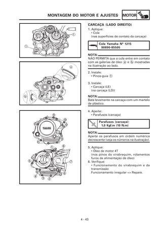 MOTOR
4 - 43
MONTAGEM DO MOTOR E AJUSTES
CARCAÇA (LADO DIREITO)
1. Aplique:
• Cola
(nas superfícies de contato da carcaça)
Cola Yamaha Nº 1215
90890-85505
NOTA:
NÃO PERMITA que a cola entre em contato
com as galerias de óleo a e b mostradas
na ilustração ao lado.
2. Instale:
• Pinos-guia 1
3. Instale:
• Carcaça (LE)
(na carcaça (LD))
NOTA:
Bata levemente na carcaça com um martelo
de plástico.
4. Aperte:
• Parafusos (carcaça)
Parafusos (carcaça):
1,0 Kgf.m (10 N.m)
NOTA:
Aperte os parafusos em ordem numérica
decrescente (veja os números na ilustração).
5. Aplique:
• Óleo de motor 4T
(nos pinos do virabrequim, rolamentos
furos de alimentação de óleo)
6. Verifique:
• Funcionamento do virabrequim e da
transmissão
Funcionamento irregular => Repare.
 