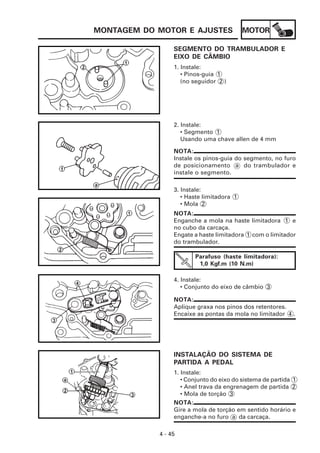 MOTOR
4 - 45
MONTAGEM DO MOTOR E AJUSTES
SEGMENTO DO TRAMBULADOR E
EIXO DE CÂMBIO
1. Instale:
• Pinos-guia 1
(no seguidor 2 )
2. Instale:
• Segmento 1
Usando uma chave allen de 4 mm
NOTA:
Instale os pinos-guia do segmento, no furo
de posicionamento a do trambulador e
instale o segmento.
3. Instale:
• Haste limitadora 1
• Mola 2
NOTA:
Enganche a mola na haste limitadora 1 e
no cubo da carcaça.
Engate a haste limitadora 1 com o limitador
do trambulador.
Parafuso (haste limitadora):
1,0 Kgf.m (10 N.m)
4. Instale:
• Conjunto do eixo de câmbio 3
NOTA:
Aplique graxa nos pinos dos retentores.
Encaixe as pontas da mola no limitador 4 .
INSTALAÇÃO DO SISTEMA DE
PARTIDA A PEDAL
1. Instale:
• Conjunto do eixo do sistema de partida 1
• Anel trava da engrenagem de partida 2
• Mola de torção 3
NOTA:
Gire a mola de torção em sentido horário e
enganche-a no furo a da carcaça.
 