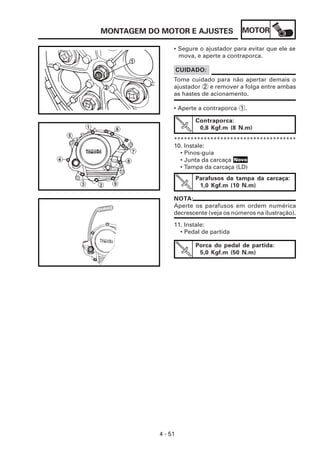 MOTOR
4 - 51
MONTAGEM DO MOTOR E AJUSTES
Tome cuidado para não apertar demais o
ajustador 2 e remover a folga entre ambas
as hastes de acionamento.
CUIDADO:
• Segure o ajustador para evitar que ele se
mova, e aperte a contraporca.
• Aperte a contraporca 1 .
*************************************
Contraporca:
0,8 Kgf.m (8 N.m)
10. Instale:
• Pinos-guia
• Junta da carcaça
• Tampa da carcaça (LD)
Parafusos da tampa da carcaça:
1,0 Kgf.m (10 N.m)
NOTA:
Aperte os parafusos em ordem numérica
decrescente (veja os números na ilustração).
11. Instale:
• Pedal de partida
Porca do pedal de partida:
5,0 Kgf.m (50 N.m)
Novo
 
