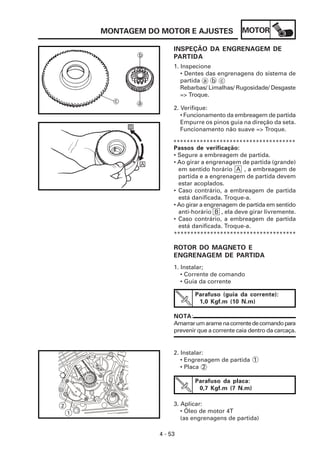MOTOR
4 - 53
MONTAGEM DO MOTOR E AJUSTES
INSPEÇÃO DA ENGRENAGEM DE
PARTIDA
1. Inspecione
• Dentes das engrenagens do sistema de
partida a b c
Rebarbas/ Limalhas/ Rugosidade/ Desgaste
=> Troque.
2. Verifique:
• Funcionamento da embreagem de partida
Empurre os pinos guia na direção da seta.
Funcionamento não suave => Troque.
*************************************
Passos de verificação:
• Segure a embreagem de partida.
• Ao girar a engrenagem de partida (grande)
em sentido horário A , a embreagem de
partida e a engrenagem de partida devem
estar acoplados.
• Caso contrário, a embreagem de partida
está danificada. Troque-a.
• Ao girar a engrenagem de partida em sentido
anti-horário B , ela deve girar livremente.
• Caso contrário, a embreagem de partida
está danificada. Troque-a.
*************************************
ROTOR DO MAGNETO E
ENGRENAGEM DE PARTIDA
1. Instalar;
• Corrente de comando
• Guia da corrente
Parafuso (guia da corrente):
1,0 Kgf.m (10 N.m)
NOTA:
Amarrarumaramenacorrentedecomandopara
prevenir que a corrente caia dentro da carcaça.
2. Instalar:
• Engrenagem de partida 1
• Placa 2
Parafuso da placa:
0,7 Kgf.m (7 N.m)
3. Aplicar:
• Óleo de motor 4T
(as engrenagens de partida)
1
2
 