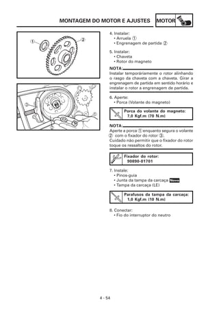 MOTOR
4 - 54
MONTAGEM DO MOTOR E AJUSTES
4. Instalar:
• Arruela 1
• Engrenagem de partida 2
5. Instalar:
• Chaveta
• Rotor do magneto
NOTA:
Instalar temporáriamente o rotor alinhando
o rasgo da chaveta com a chaveta. Girar a
engrenagem de partida em sentido horário e
instalar o rotor a engrenagem de partida.
6. Aperte:
• Porca (Volante do magneto)
Porca do volante do magneto:
7,0 Kgf.m (70 N.m)
Fixador do rotor:
90890-01701
7. Instale:
• Pinos-guia
• Junta da tampa da carcaça
• Tampa da carcaça (LE)
Parafusos da tampa da carcaça:
1,0 Kgf.m (10 N.m)
8. Conectar:
• Fio do interruptor do neutro
NOTA:
Aperte a porca 1 enquanto segura o volante
2 com o fixador do rotor 3 .
Cuidado não permitir que o fixador do rotor
toque os ressaltos do rotor.
Novo
 