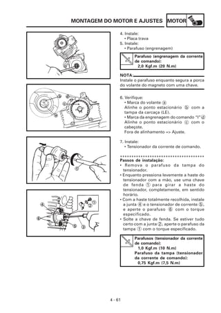 MOTOR
4 - 61
MONTAGEM DO MOTOR E AJUSTES
6. Verifique:
• Marca do volante a
Alinhe o ponto estacionário b com a
tampa da carcaça (LE).
• Marca da engrenagem do comando “I” d
Alinhe o ponto estacionário c com o
cabeçote.
Fora de alinhamento => Ajuste.
7. Instale:
• Tensionador da corrente de comando.
4. Instale:
• Placa trava
5. Instale:
• Parafuso (engrenagem)
NOTA:
Instale o parafuso enquanto segura a porca
do volante do magneto com uma chave.
Parafuso (engrenagem da corrente
de comando):
2,0 Kgf.m (20 N.m)
Passos de instalação:
• Remova o parafuso da tampa do
tensionador.
• Enquanto pressiona levemente a haste do
tensionador com a mão, use uma chave
de fenda 1 para girar a haste do
tensionador, completamente, em sentido
horário.
• Com a haste totalmente recolhida, instale
a junta 4 e o tensionador de corrente 5 ,
e aperte o parafuso 6 com o torque
especificado.
• Solte a chave de fenda. Se estiver tudo
certo com a junta 2 , aperte o parafuso da
tampa 1 com o torque especificado.
*************************************
Parafusos (tensionador da corrente
de comando):
1,0 Kgf.m (10 N.m)
Parafuso da tampa (tensionador
da corrente de comando):
0,75 Kgf.m (7,5 N.m)
 
