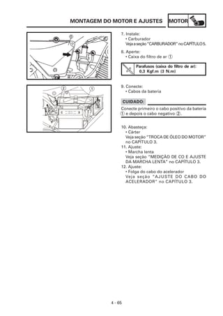 MOTOR
4 - 65
MONTAGEM DO MOTOR E AJUSTES
7. Instale:
• Carburador
Vejaaseção“CARBURADOR”noCAPÍTULO5.
10. Abasteça:
• Cárter
Veja seção “TROCA DE ÓLEO DO MOTOR”
no CAPÍTULO 3.
11. Ajuste:
• Marcha lenta
Veja seção “MEDIÇÃO DE CO E AJUSTE
DA MARCHA LENTA” no CAPÍTULO 3.
12. Ajuste:
• Folga do cabo do acelerador
Veja seção “AJUSTE DO CABO DO
ACELERADOR” no CAPÍTULO 3.
9. Conecte:
• Cabos da bateria
8. Aperte:
• Caixa do filtro de ar 1
Parafusos (caixa do filtro de ar):
0,3 Kgf.m (3 N.m)
Conecte primeiro o cabo positivo da bateria
1 e depois o cabo negativo 2 .
CUIDADO:
1
2
 