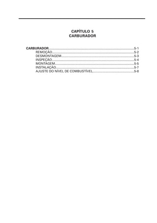 CAPÍTULO 5
CARBURADOR
CARBURADOR.................................................................................................5-1
REMOÇÃO.............................................................................................5-2
DESMONTAGEM...................................................................................5-3
INSPEÇÃO..............................................................................................5-4
MONTAGEM...........................................................................................5-5
INSTALAÇÃO..........................................................................................5-7
AJUSTE DO NÍVEL DE COMBUSTÍVEL...............................................5-8
 
