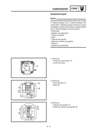CARB
CARBURADOR
5 - 3
NOTA:
As peças relacionadas abaixo podem ser limpas
e inspecionadas sem a desmontagem do
carburador. (Todas as peças internas, exceto
o afogador, podem ser limpas e inspecionadas
sem a desmontagem do carburador).
• Pistonete
• Agulha do pistonete
• Todos os giclês
• Bóia
• Válvula de agulha
• Sede da válvula de agulha
• Difusor
• Agulha do pistonete
DESMONTAGEM
1. Remova:
• Cuba do carburador 1
• Junta da cuba
2. Remova:
• Pino da bóia 1
• Bóia 2
3. Remova:
• Válvula de agulha 1
• Sede da válvula de agulha 2
 
