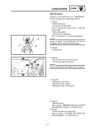 CARB
CARBURADOR
5 - 7
NOTA:
Alinhe o rasgo a do pistonete 1 com a
projeção b do corpo do carburador.
INSTALAÇÃO
Inverta os procedimento de “REMOÇÃO”.
Preste atenção aos seguintes pontos:
1. Instale:
• Mola (pistonete)
• Conjunto do pistonete
Com a tampa do carburador e cabo do
acelerador.
• Mola (afogador)
• Conjunto do afogador
Com o afogador e o cabo do afogador.
2. Instale:
• Carburador
3. Aperte:
• Parafusos (caixa do filtro de ar)
• Parafusos das braçadeiras
NOTA:
Puxe a braçadeira do coletor para a frente.
4. Conecte:
• Mangueira de dreno
• Mangueira de respiro
• Mangueira de combustível
5. Ajuste:
• Marcha lenta
Veja a seção “MEDIÇÃO DE CO E AJUSTE
DA MARCHA LENTA” no CAPÍTULO 3.
6. Ajuste:
• Folga do cabo do acelerador
Veja a seção “AJUSTE DO CABO DO
ACELERADOR” no CAPÍTULO 3.
 